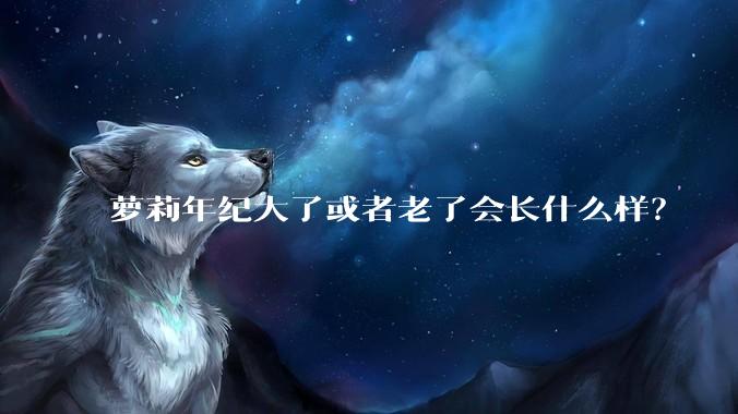 萝莉年纪大了或者老了会长什么样？